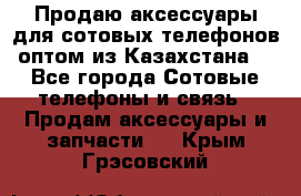 Продаю аксессуары для сотовых телефонов оптом из Казахстана  - Все города Сотовые телефоны и связь » Продам аксессуары и запчасти   . Крым,Грэсовский